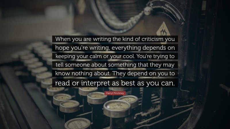 Darryl Pinckney Quote: “When you are writing the kind of criticism you hope you’re writing, everything depends on keeping your calm or your cool. You’re trying to tell someone about something that they may know nothing about. They depend on you to read or interpret as best as you can.”