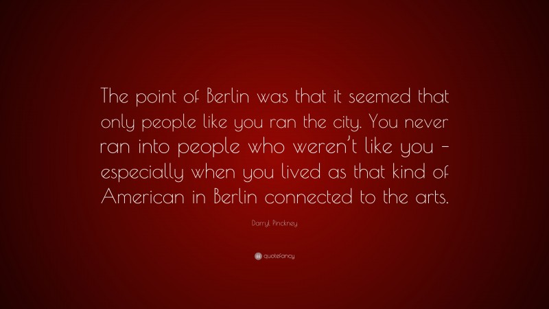 Darryl Pinckney Quote: “The point of Berlin was that it seemed that only people like you ran the city. You never ran into people who weren’t like you – especially when you lived as that kind of American in Berlin connected to the arts.”