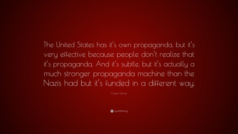 Crispin Glover Quote: “The United States has it’s own propaganda, but it’s very effective because people don’t realize that it’s propaganda. And it’s subtle, but it’s actually a much stronger propaganda machine than the Nazis had but it’s funded in a different way.”