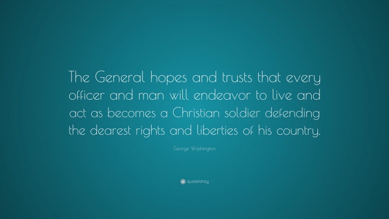 George Washington Quote: “The General hopes and trusts that every officer and man will endeavor to live and act as becomes a Christian soldier defending the dearest rights and liberties of his country.”