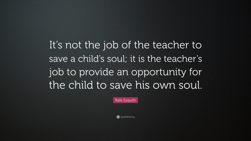 Rafe Esquith Quote: “It’s not the job of the teacher to save a child’s soul; it is the teacher’s job to provide an opportunity for the child to save his own soul.”