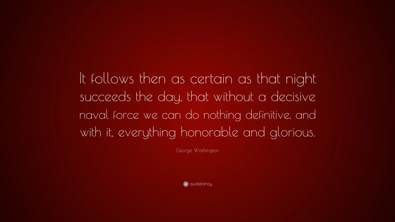 George Washington Quote: “It follows then as certain as that night succeeds the day, that without a decisive naval force we can do nothing definitive, and with it, everything honorable and glorious.”