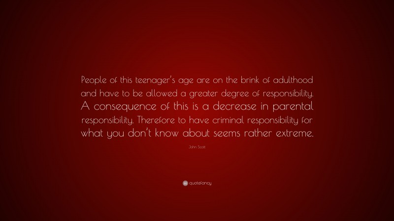 John Scott Quote: “People of this teenager’s age are on the brink of adulthood and have to be allowed a greater degree of responsibility. A consequence of this is a decrease in parental responsibility. Therefore to have criminal responsibility for what you don’t know about seems rather extreme.”