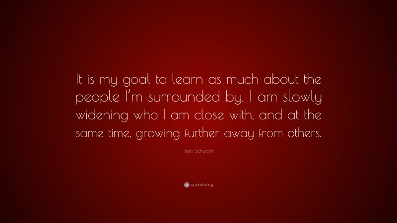 Josh Schwartz Quote: “It is my goal to learn as much about the people I’m surrounded by. I am slowly widening who I am close with, and at the same time, growing further away from others.”