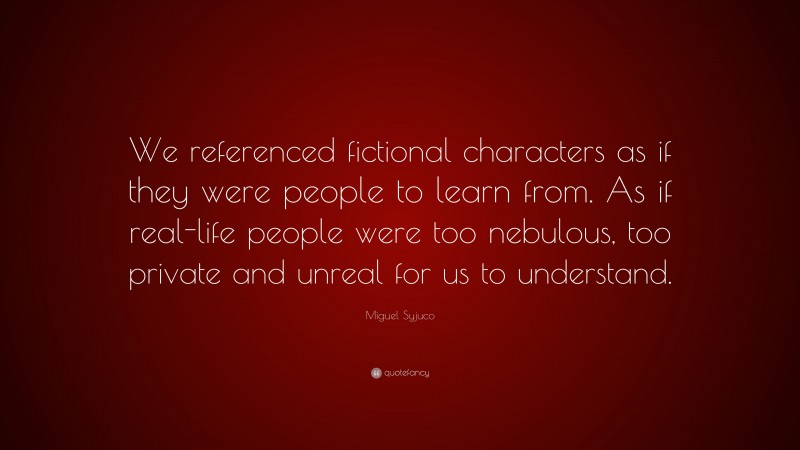 Miguel Syjuco Quote: “We referenced fictional characters as if they were people to learn from. As if real-life people were too nebulous, too private and unreal for us to understand.”
