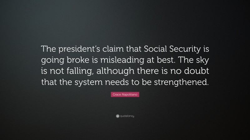 Grace Napolitano Quote: “The president’s claim that Social Security is going broke is misleading at best. The sky is not falling, although there is no doubt that the system needs to be strengthened.”