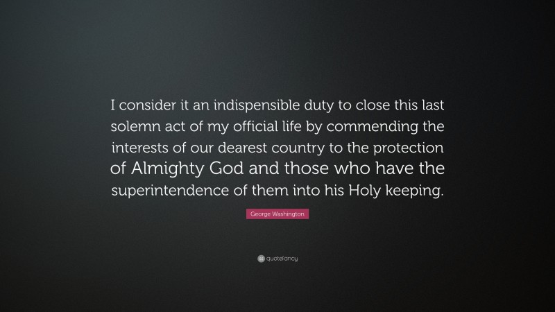 George Washington Quote: “I consider it an indispensible duty to close this last solemn act of my official life by commending the interests of our dearest country to the protection of Almighty God and those who have the superintendence of them into his Holy keeping.”