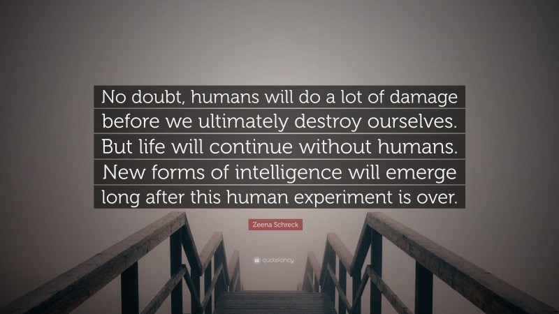 Zeena Schreck Quote: “No doubt, humans will do a lot of damage before we ultimately destroy ourselves. But life will continue without humans. New forms of intelligence will emerge long after this human experiment is over.”