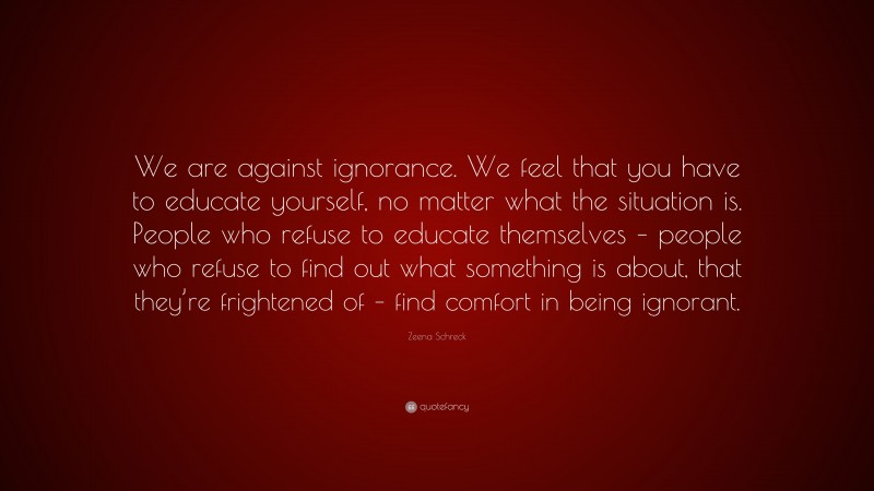Zeena Schreck Quote: “We are against ignorance. We feel that you have to educate yourself, no matter what the situation is. People who refuse to educate themselves – people who refuse to find out what something is about, that they’re frightened of – find comfort in being ignorant.”