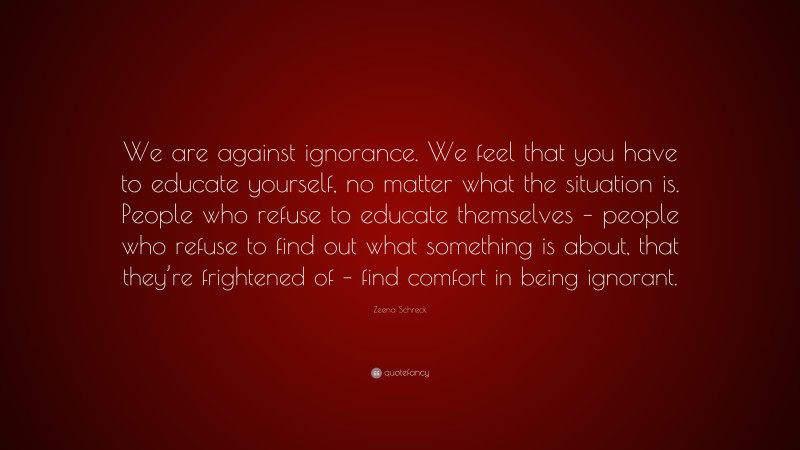 Zeena Schreck Quote: “We are against ignorance. We feel that you have to educate yourself, no matter what the situation is. People who refuse to educate themselves – people who refuse to find out what something is about, that they’re frightened of – find comfort in being ignorant.”