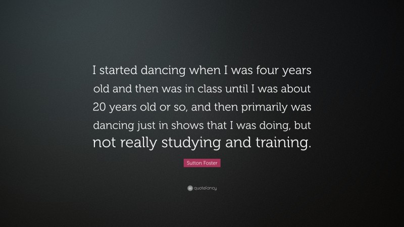 Sutton Foster Quote: “I started dancing when I was four years old and then was in class until I was about 20 years old or so, and then primarily was dancing just in shows that I was doing, but not really studying and training.”