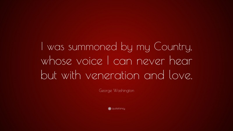 George Washington Quote: “I was summoned by my Country, whose voice I can never hear but with veneration and love.”