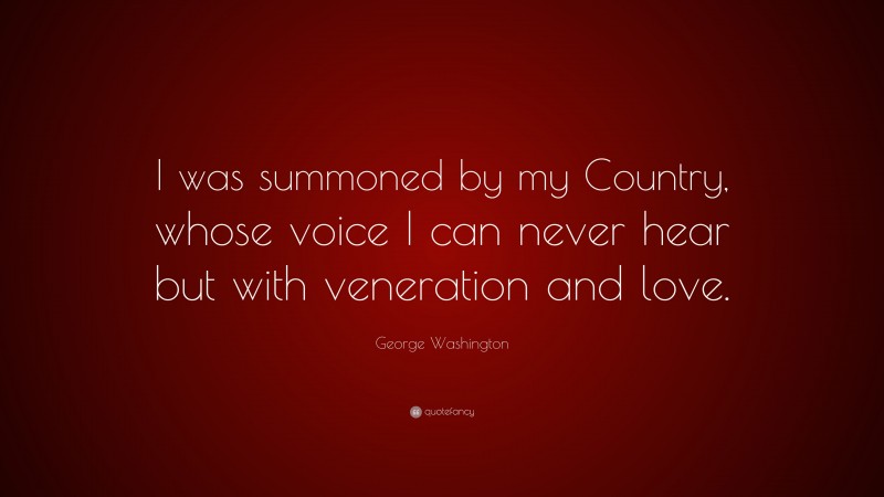 George Washington Quote: “I was summoned by my Country, whose voice I can never hear but with veneration and love.”