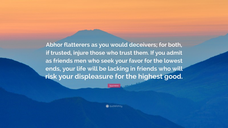 Isocrates Quote: “Abhor flatterers as you would deceivers; for both, if trusted, injure those who trust them. If you admit as friends men who seek your favor for the lowest ends, your life will be lacking in friends who will risk your displeasure for the highest good.”