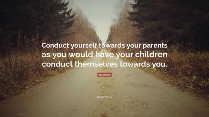 Isocrates Quote: “Conduct yourself towards your parents as you would have your children conduct themselves towards you.”