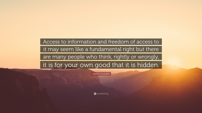 Alberto Gonzales Quote: “Access to information and freedom of access to it may seem like a fundamental right but there are many people who think, rightly or wrongly, it is for your own good that it is hidden.”