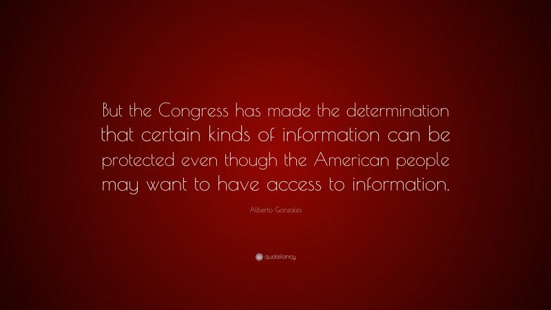Alberto Gonzales Quote: “But the Congress has made the determination that certain kinds of information can be protected even though the American people may want to have access to information.”