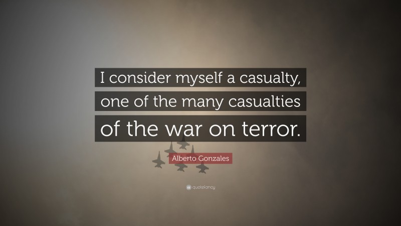 Alberto Gonzales Quote: “I consider myself a casualty, one of the many casualties of the war on terror.”