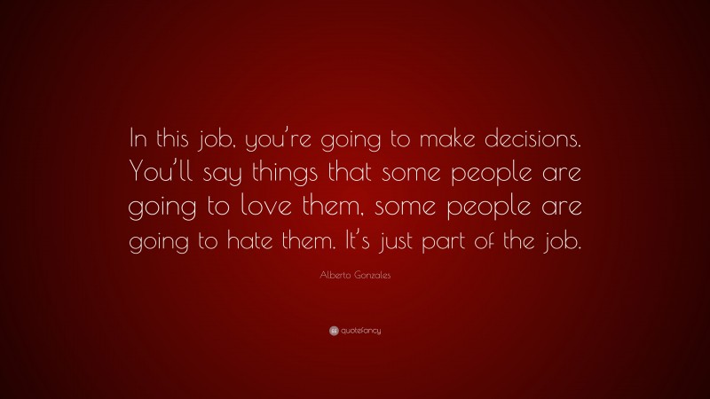 Alberto Gonzales Quote: “In this job, you’re going to make decisions. You’ll say things that some people are going to love them, some people are going to hate them. It’s just part of the job.”
