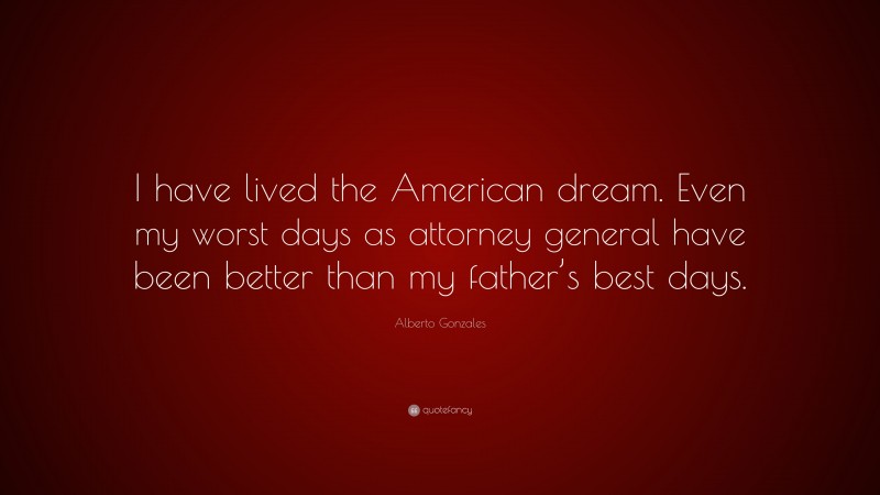 Alberto Gonzales Quote: “I have lived the American dream. Even my worst days as attorney general have been better than my father’s best days.”