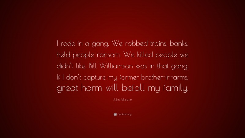 John Marston Quote: “I rode in a gang. We robbed trains, banks, held people ransom. We killed people we didn’t like. Bill Williamson was in that gang. If I don’t capture my former brother-in-arms, great harm will befall my family.”