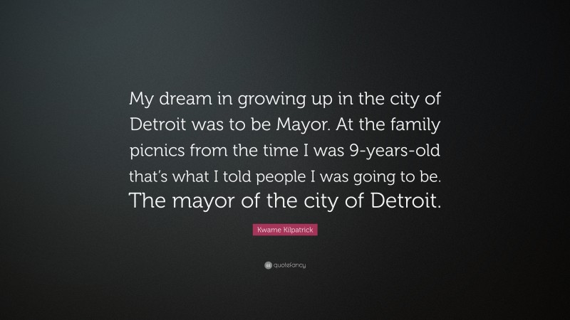 Kwame Kilpatrick Quote: “My dream in growing up in the city of Detroit was to be Mayor. At the family picnics from the time I was 9-years-old that’s what I told people I was going to be. The mayor of the city of Detroit.”