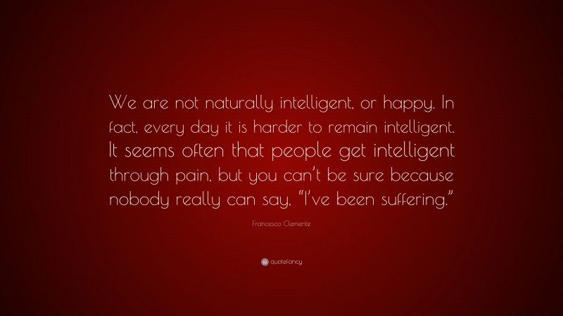 Francesco Clemente Quote: “We are not naturally intelligent, or happy. In fact, every day it is harder to remain intelligent. It seems often that people get intelligent through pain, but you can’t be sure because nobody really can say, “I’ve been suffering.””