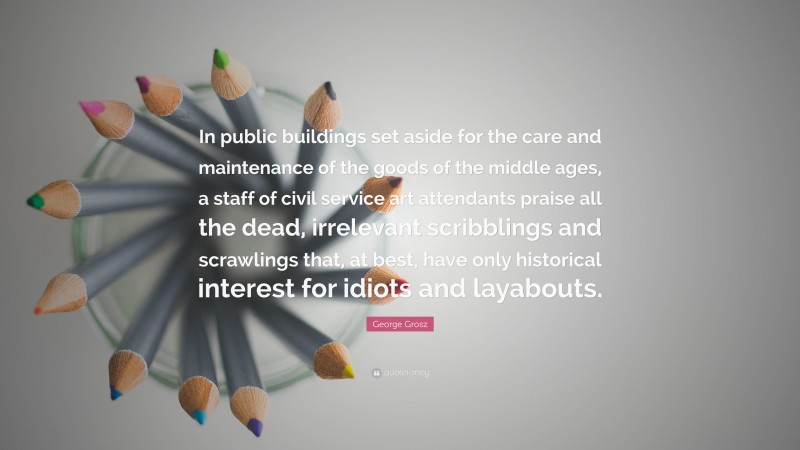 George Grosz Quote: “In public buildings set aside for the care and maintenance of the goods of the middle ages, a staff of civil service art attendants praise all the dead, irrelevant scribblings and scrawlings that, at best, have only historical interest for idiots and layabouts.”