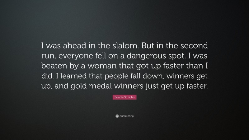 Bonnie St. John Quote: “I was ahead in the slalom. But in the second run, everyone fell on a dangerous spot. I was beaten by a woman that got up faster than I did. I learned that people fall down, winners get up, and gold medal winners just get up faster.”