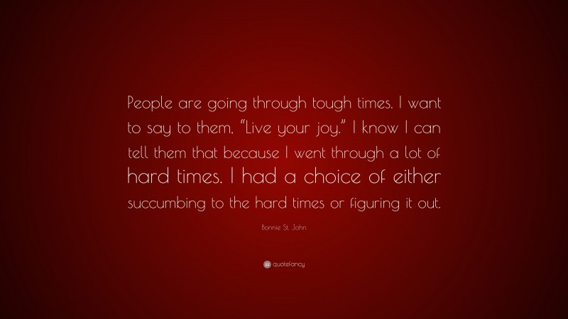 Bonnie St. John Quote: “People are going through tough times. I want to say to them, “Live your joy.” I know I can tell them that because I went through a lot of hard times. I had a choice of either succumbing to the hard times or figuring it out.”