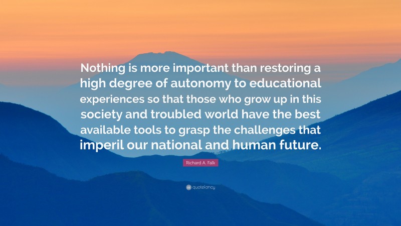 Richard A. Falk Quote: “Nothing is more important than restoring a high degree of autonomy to educational experiences so that those who grow up in this society and troubled world have the best available tools to grasp the challenges that imperil our national and human future.”