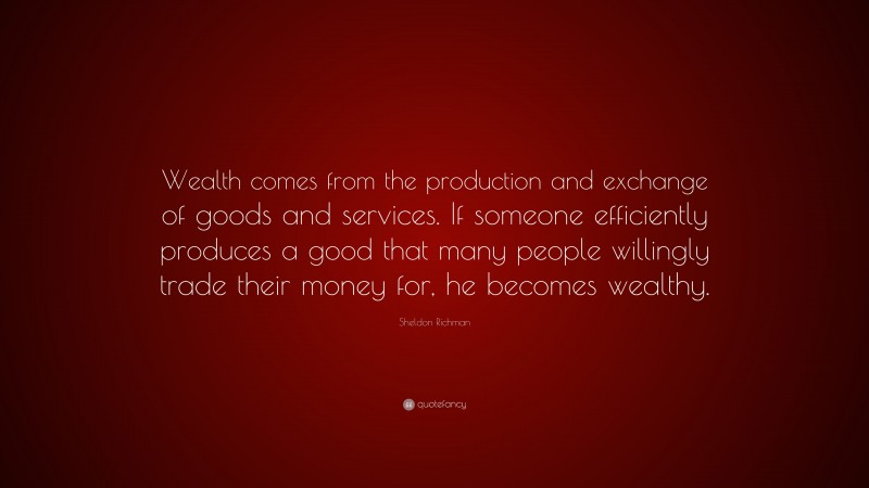Sheldon Richman Quote: “Wealth comes from the production and exchange of goods and services. If someone efficiently produces a good that many people willingly trade their money for, he becomes wealthy.”