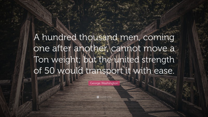 George Washington Quote: “A hundred thousand men, coming one after another, cannot move a Ton weight; but the united strength of 50 would transport it with ease.”