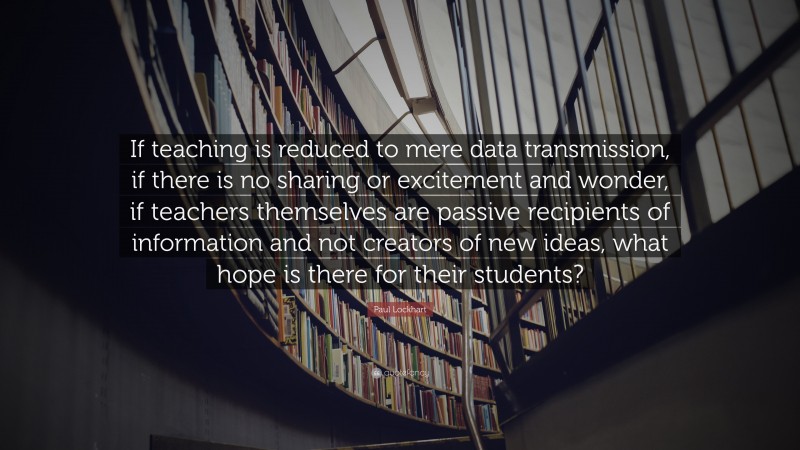 Paul Lockhart Quote: “If teaching is reduced to mere data transmission, if there is no sharing or excitement and wonder, if teachers themselves are passive recipients of information and not creators of new ideas, what hope is there for their students?”