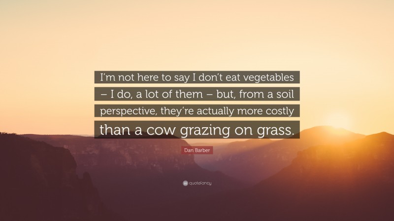 Dan Barber Quote: “I’m not here to say I don’t eat vegetables – I do, a lot of them – but, from a soil perspective, they’re actually more costly than a cow grazing on grass.”