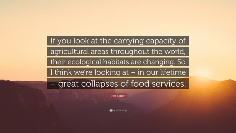 Dan Barber Quote: “If you look at the carrying capacity of agricultural areas throughout the world, their ecological habitats are changing. So I think we’re looking at – in our lifetime – great collapses of food services.”