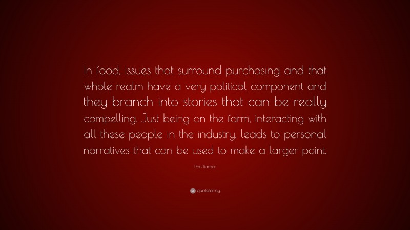 Dan Barber Quote: “In food, issues that surround purchasing and that whole realm have a very political component and they branch into stories that can be really compelling. Just being on the farm, interacting with all these people in the industry, leads to personal narratives that can be used to make a larger point.”