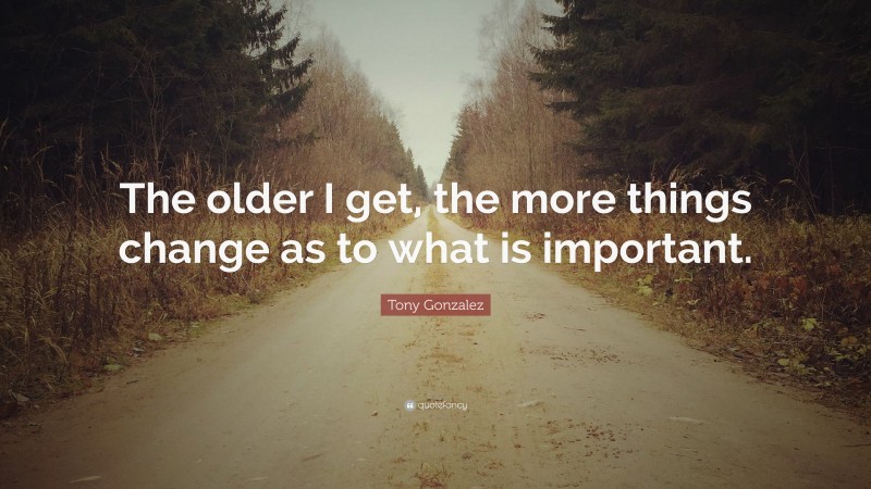 Tony Gonzalez Quote: “The older I get, the more things change as to what is important.”