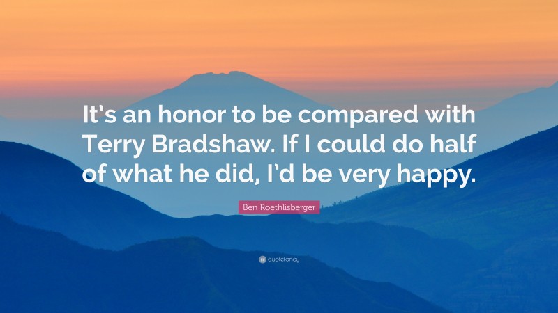 Ben Roethlisberger Quote: “It’s an honor to be compared with Terry Bradshaw. If I could do half of what he did, I’d be very happy.”