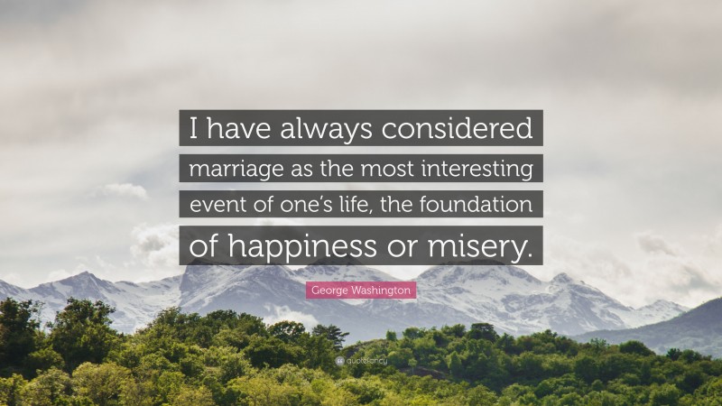 George Washington Quote: “I have always considered marriage as the most interesting event of one’s life, the foundation of happiness or misery.”