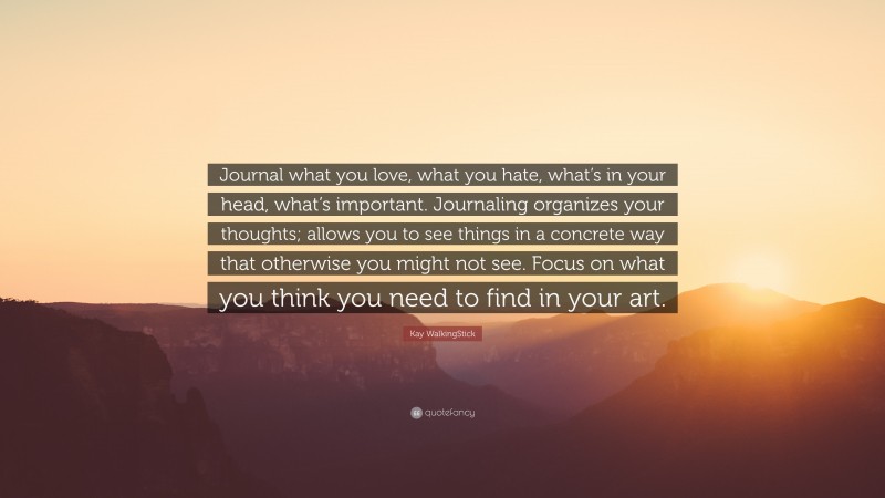 Kay WalkingStick Quote: “Journal what you love, what you hate, what’s in your head, what’s important. Journaling organizes your thoughts; allows you to see things in a concrete way that otherwise you might not see. Focus on what you think you need to find in your art.”