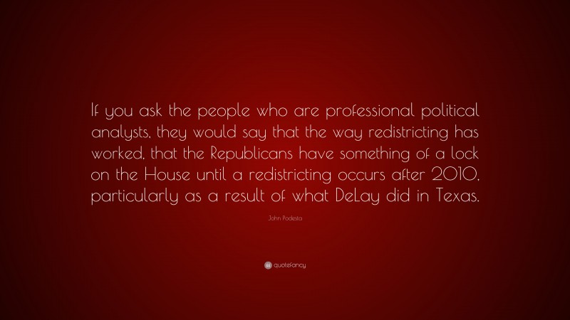 John Podesta Quote: “If you ask the people who are professional political analysts, they would say that the way redistricting has worked, that the Republicans have something of a lock on the House until a redistricting occurs after 2010, particularly as a result of what DeLay did in Texas.”
