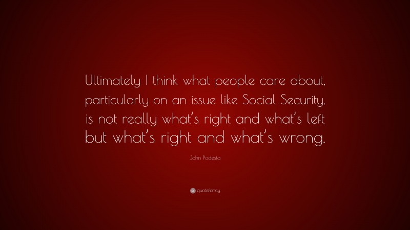John Podesta Quote: “Ultimately I think what people care about, particularly on an issue like Social Security, is not really what’s right and what’s left but what’s right and what’s wrong.”