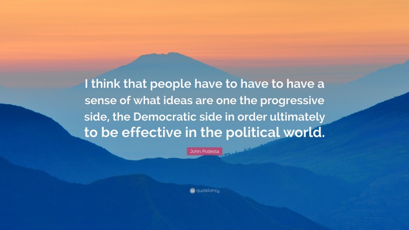 John Podesta Quote: “I think that people have to have to have a sense of what ideas are one the progressive side, the Democratic side in order ultimately to be effective in the political world.”