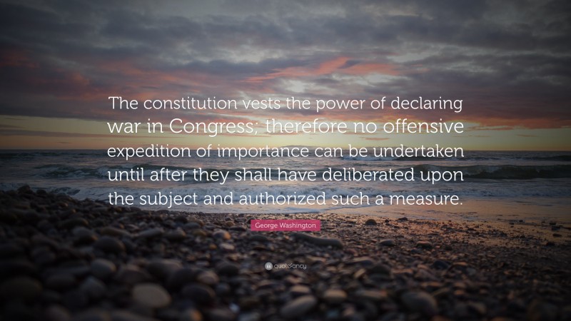 George Washington Quote: “The constitution vests the power of declaring war in Congress; therefore no offensive expedition of importance can be undertaken until after they shall have deliberated upon the subject and authorized such a measure.”