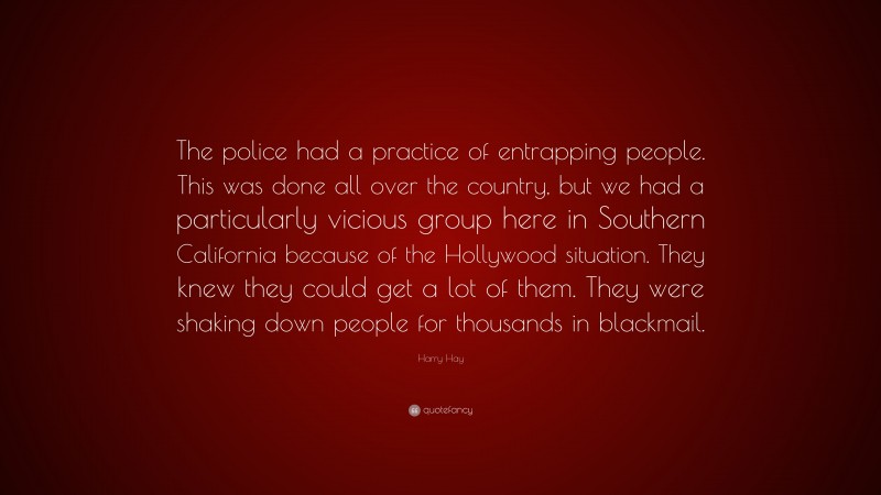 Harry Hay Quote: “The police had a practice of entrapping people. This was done all over the country, but we had a particularly vicious group here in Southern California because of the Hollywood situation. They knew they could get a lot of them. They were shaking down people for thousands in blackmail.”
