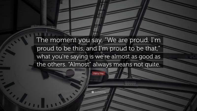 Harry Hay Quote: “The moment you say, “We are proud. I’m proud to be this, and I’m proud to be that,” what you’re saying is we’re almost as good as the others. “Almost” always means not quite.”