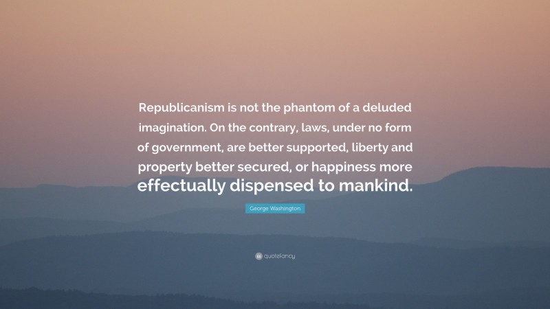 George Washington Quote: “Republicanism is not the phantom of a deluded imagination. On the contrary, laws, under no form of government, are better supported, liberty and property better secured, or happiness more effectually dispensed to mankind.”