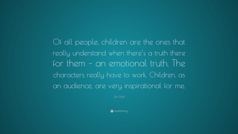 Jan Brett Quote: “Of all people, children are the ones that really understand when there’s a truth there for them – an emotional truth. The characters really have to work. Children, as an audience, are very inspirational for me.”