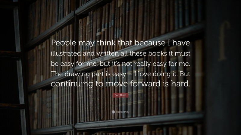 Jan Brett Quote: “People may think that because I have illustrated and written all these books it must be easy for me, but it’s not really easy for me. The drawing part is easy – I love doing it. But continuing to move forward is hard.”